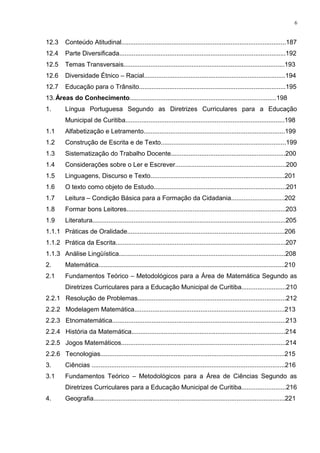 12.3 Conteúdo Atitudinal............................................................................................187
12.4 Parte Diversificada.............................................................................................192
12.5 Temas Transversais..........................................................................................193
12.6 Diversidade Étnico – Racial...............................................................................194
12.7 Educação para o Trânsito..................................................................................195
13.Áreas do Conhecimento..................................................................................198
1. Língua Portuguesa Segundo as Diretrizes Curriculares para a Educação
Municipal de Curitiba.........................................................................................198
1.1 Alfabetização e Letramento...............................................................................199
1.2 Construção de Escrita e de Texto......................................................................199
1.3 Sistematização do Trabalho Docente................................................................200
1.4 Considerações sobre o Ler e Escrever..............................................................200
1.5 Linguagens, Discurso e Texto...........................................................................201
1.6 O texto como objeto de Estudo..........................................................................201
1.7 Leitura – Condição Básica para a Formação da Cidadania..............................202
1.8 Formar bons Leitores.........................................................................................203
1.9 Literatura............................................................................................................205
1.1.1 Práticas de Oralidade........................................................................................206
1.1.2 Prática da Escrita...............................................................................................207
1.1.3 Análise Lingüística.............................................................................................208
2. Matemática........................................................................................................210
2.1 Fundamentos Teórico – Metodológicos para a Área de Matemática Segundo as
Diretrizes Curriculares para a Educação Municipal de Curitiba.........................210
2.2.1 Resolução de Problemas...................................................................................212
2.2.2 Modelagem Matemática....................................................................................213
2.2.3 Etnomatemática.................................................................................................213
2.2.4 História da Matemática......................................................................................214
2.2.5 Jogos Matemáticos............................................................................................214
2.2.6 Tecnologias.......................................................................................................215
3. Ciências ............................................................................................................216
3.1 Fundamentos Teórico – Metodológicos para a Área de Ciências Segundo as
Diretrizes Curriculares para a Educação Municipal de Curitiba.........................216
4. Geografia...........................................................................................................221
6
 
