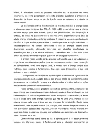 infantil. A brincadeira aliada ao processo educativo traz o educador ora como
observador, ora como personagem, que pode explicitar, questionar e enriquecer o
desenrolar da trama, sendo o elo de ligação entre as crianças e o objeto de
conhecimento.
Se é no embate entre o mundo infantil e o mundo adulto que a criança cresce
e ultrapassa suas fronteiras (LA TAILLE, 2001, p.28), é no brincar que a criança
encontra espaço para esse embate, quando tem possibilidades, pela imaginação e
fantasia, de recriar no plano simbólico o que viu, viveu, experimentou pelo olhar do
adulto, criando e testando as próprias hipóteses. É nesse ir e vir entre o conhecimento
científico e o que a criança pensa sobre o mundo que entra a função mediadora do
educador/professor no brincar, percebendo o que as crianças sabem sobre
determinado assunto, retomando com elas em situações significativas de
aprendizagem, em que se sintam motivadas, colocando-as em contato com outras
formas de pensar, diferentes daquelas que usam em situações espontâneas.
O brincar, nesse sentido, será o principal instrumento para a aprendizagem e,
longe de ser uma atividade supérflua, pode ser representado, assim como a construção
do conhecimento, como uma espiral, pois, à medida que a criança amplia suas
vivências, suas noções e fundamentos, traz para suas brincadeiras o que está
elaborando e reconstruindo.
O planejamento de situações de aprendizagens e de vivências significativas às
crianças prescinde da observação delas e dos grupos, aliada ao conhecimento sobre
os processos de constituição humana e a reflexão sobre a prática, indicando ações
educativas que promovam novas conquistas.
Nesse sentido, não se propõem expectativas por faixa etária, entendendo-se
que a criança está em contínuo processo de transformação e desenvolvimento em que
cada conquista dá suporte e apóia outras a serem alcançadas num caminho que é não-
linear e único para cada criança. Significa que não há uma única maneira de ser
criança porque cada uma é única em seu processo de constituição. Diante desse
entendimento, não se pode esperar que crianças, num mesmo tempo de vivência e
com elaborações pessoais tão singulares, possam responder da mesma maneira. Por
outro lado, todas precisam de diversas oportunidades para aprender e se desenvolver
sobre diferentes aspectos.
Conhecimentos sobre como se dá a aprendizagem e o desenvolvimento
humano em diferentes idades é fundamental para o educador acompanhar os
61
 