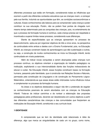 diferentes processos que estão em formação, considerando todas as influências que
ocorrem a partir dos diferentes contextos educativos que as crianças vivem, a começar
pela sua família, incluindo as oportunidades que têm, as condições socioeconômicas e
culturais. Esses conhecimentos são básicos para se compreender cada criança e poder
contribuir na sua educação. Porém, não se podem fixar pontos de chegada num
mesmo tempo determinado para as conquistas das crianças, pois, no entendimento de
que o processo de formação humana é contínuo, cada criança precisa ser respeitada e
incentivada a superar limites nesse processo, considerando suas diferenças.
Diante de especificidades que as crianças apresentam no processo de
desenvolvimento, optou-se por organizar objetivos de três a cinco anos, na perspectiva
de continuidade entre ambos e destes com o Ensino Fundamental, pois, na Educação
Infantil, as crianças constroem bases de aprendizagens que dão sustentação a outras,
ou seja, a construção de muitos conhecimentos se inicia na Educação Infantil, tendo
continuidade em níveis posteriores.
Além de indicar novas conquistas a serem alcançadas pelas crianças num
processo contínuo, os objetivos orientam a organização do trabalho pedagógico na
instituição, explicitando a sua intencionalidade diante das funções indissociáveis de
educar e cuidar. Na Educação Infantil, essas funções constituem bases na formação
humana, passando pela Identidade, que é construída nas Relações Sociais e Naturais,
permeada pela constituição de Linguagens e de construção do Pensamento Lógico-
Matemático, entendendo-se que essas áreas estão imbricadas numa influência mútua
e complementar no processo de formação humana.
As áreas e os objetivos destacados a seguir não têm a pretensão de esgotar
os conhecimentos possíveis de serem abordados com as crianças na Educação
Infantil. Trata-se de indicar caminhos e de nortear a elaboração das propostas
pedagógicas pelos profissionais, devendo ser desdobrados em outros objetivos a partir
das diferentes características das crianças e das comunidades que freqüentam as
instituições de Educação Infantil, constituindo o seu currículo local.
1 IDENTIDADE
A compreensão que se tem de identidade está relacionada à idéia de
diferença, algo que marca as singularidades de cada um no grupo, como nome,
62
 