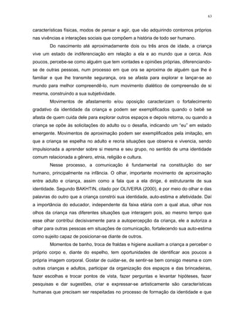 características físicas, modos de pensar e agir, que vão adquirindo contornos próprios
nas vivências e interações sociais que compõem a história de todo ser humano.
Do nascimento até aproximadamente dois ou três anos de idade, a criança
vive um estado de indiferenciação em relação a ela e ao mundo que a cerca. Aos
poucos, percebe-se como alguém que tem vontades e opiniões próprias, diferenciando-
se de outras pessoas, num processo em que ora se aproxima de alguém que lhe é
familiar e que lhe transmite segurança, ora se afasta para explorar e lançar-se ao
mundo para melhor compreendê-lo, num movimento dialético de compreensão de si
mesma, construindo a sua subjetividade.
Movimentos de afastamento e/ou oposição caracterizam o fortalecimento
gradativo da identidade da criança e podem ser exemplificados quando o bebê se
afasta de quem cuida dele para explorar outros espaços e depois retorna, ou quando a
criança se opõe às solicitações do adulto ou o desafia, indicando um “eu” em estado
emergente. Movimentos de aproximação podem ser exemplificados pela imitação, em
que a criança se espelha no adulto e recria situações que observa e vivencia, sendo
impulsionada a aprender sobre si mesma e seu grupo, no sentido de uma identidade
comum relacionada a gênero, etnia, religião e cultura.
Nesse processo, a comunicação é fundamental na constituição do ser
humano, principalmente na infância. O olhar, importante movimento de aproximação
entre adulto e criança, assim como a fala que a ela dirige, é estruturante de sua
identidade. Segundo BAKHTIN, citado por OLIVEIRA (2000), é por meio do olhar e das
palavras do outro que a criança constrói sua identidade, auto-estima e afetividade. Daí
a importância do educador, independente da faixa etária com a qual atua, olhar nos
olhos da criança nas diferentes situações que interagem pois, ao mesmo tempo que
esse olhar contribui decisivamente para a autopercepção da criança, ele a autoriza a
olhar para outras pessoas em situações de comunicação, fortalecendo sua auto-estima
como sujeito capaz de posicionar-se diante de outros.
Momentos de banho, troca de fraldas e higiene auxiliam a criança a perceber o
próprio corpo e, diante do espelho, tem oportunidades de identificar aos poucos a
própria imagem corporal. Gostar de cuidar-se, de sentir-se bem consigo mesma e com
outras crianças e adultos, participar da organização dos espaços e das brincadeiras,
fazer escolhas e trocar pontos de vista, fazer perguntas e levantar hipóteses, fazer
pesquisas e dar sugestões, criar e expressar-se artisticamente são características
humanas que precisam ser respeitadas no processo de formação da identidade e que
63
 