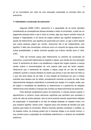 só se concretizam por meio de uma educação sustentada no princípio ético da
autonomia.
1.1 Identidade e construção da autonomia
Segundo KAMII (1991), autonomia é a capacidade de se tomar decisões
considerando as conseqüências dessas decisões a todos os envolvidos, a partir de um
julgamento pessoal sobre o que é certo ou errado; algo que requer controle mútuo de
desejos e negociações; é um termo de origem política que significa autogoverno, o
oposto de heteronomia, que significa ser governado por outros, ou agir a partir daquilo
que outras pessoas julgam ser correto. Autonomia não é ser independente, pois
significa “ir além das convenções, vendo-as como um conjunto de regras entre muitas
outras possibilidades, e adotar somente aquelas que tiverem sentido para si” (Ibid.
p.20).
Todo ser humano passa pela heteronomia no caminho de construção da
autonomia, a qual está relacionada ao respeito a regras, que resulta de uma educação
moral. O sentimento do dever e da obediência a regras tem origem quando a criança
recebe ordens e recomendações de uma pessoa pela qual ela tenha respeito.
Observa-se que o sentimento de respeito a regras surge de um tipo de respeito
unilateral, quando a criança obedece ao adulto que pontua o que não deve ser feito ou
o que não deve deixar de ser feito. É uma relação de hierarquia em que a criança
submete seus desejos aos do adulto, prevalecendo somente um ponto de vista. Esse
relacionamento desigual e assimétrico é conhecido por coação. É a coação, então, que
dá origem à moralidade da obediência ou heteronomia e o predomínio de relações
heterônomas entre adultos e crianças não contribui ao desenvolvimento da autonomia.
Para alcançar progressivos graus de autonomia, a criança precisa superar o
egocentrismo e construir novas estruturas cognitivas que permitam que considere o
ponto de vista de outras pessoas. Isso se torna possível quando experimenta relações
de cooperação. A cooperação é um tipo de relação baseada no respeito mútuo, em
que cooperar significa “operar junto”, negociar para uma tomada de decisão que seja
positiva para todos os envolvidos. Mesmo havendo opiniões contrárias e conflitos, se
há respeito mútuo, as crianças podem por si mesmas chegar a um acordo comum, o
que contribui para a superação da moralidade heterônoma e o alcance da moralidade
autônoma.
64
 