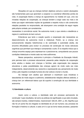 Situações em que as crianças tenham objetivos comuns a serem alcançados
são fundamentais para que aprendam a cooperar e a coordenar diferentes pontos de
vista. A cooperação liberta a criança do egocentrismo na medida em que, uma vez
iniciadas relações de cooperação, as crianças tendem a exigir cada vez mais e de
todos que sejam valorizadas noções de igualdade e respeito mútuo e vão construindo
relações pautadas na reciprocidade, até alcançarem uma condição de seguir regras
pela própria vontade, por considerá-las
necessárias à convivência social. Na autonomia moral, o que orienta a obediência a
regras é o sentimento do bem comum.
Entende-se que tanto a coação quanto a cooperação são necessárias ao
desenvolvimento da autonomia moral e intelectual. Porém, se a criança vive
exclusivamente relações heterônomas e de submissão à autoridade adulta, ela
encontra dificuldades para evoluir no processo de construção de novas estruturas
cognitivas que permitam que interaja e compreenda o outro. É no respeito mútuo que a
criança encontra espaço para expressar-se e posicionar-se, conquistando aos poucos
condições intelectuais e morais cada vez mais autônomas.
Nessa perspectiva, autonomia é princípio e finalidade da Educação Infantil,
pois permeia todo o processo educacional, passando pelas relações de cooperação
entre adultos e destes com crianças e famílias; pela organização dos espaços
educativos e pelas possibilidades das crianças agirem de modo cada vez mais
independente, desenvolvendo seu raciocínio e expressando seu pensamento de modo
crítico; pelo respeito à condição humana de criar cultura e recriar o mundo.
Ao interagir com adultos que valorizam e incentivam suas iniciativas e
descobertas de modo seguro e autônomo, estabelecendo relações afetivas estáveis, a
criança tem um referencial básico que dá suporte à construção da sua identidade e
autonomia.
1.2 Identidade e cultura
Assim como a cultura, a identidade está em processo permanente de
construção “cujos resultados, tal como as práticas de significação a que está vinculada,
são sempre incertos, indeterminados, imprevisíveis” (SILVA, 2001, p. 25). Significa que
não há um ponto fixo de chegada na identidade de um ser humano; seu processo de
formação é histórico e cultural, e cada um é o que se torna nesse processo, passando
65
 