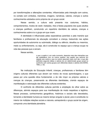 por transformações e alterações constantes, influenciadas pela interação com outros,
no contato com símbolos, memórias, imagens, narrativas, valores, crenças e outros
conhecimentos adotados como próprios de um grupo social.
Nesse sentido, a cultura está presente nos costumes, hábitos,
comportamentos, modos de vestir, tradições, ritos e festas populares dos quais adultos
e crianças partilham, construindo um repertório identitário de valores, crenças e
conhecimentos sobre si e o grupo em que vivem.
A identidade é influenciada pelas expectativas parentais e pela maneira que
familiares e profissionais da educação concebem a criança, traduzindo nas ações
oportunidades de autonomia ou submissão, diálogo ou silêncio, desafios ou mesmice,
medo ou enfrentamento, ou seja, ela é construída no espaço que a criança ocupa na
vida das pessoas que a cercam.
Nesse sentido,
o que o sujeito é, em cada momento, depende mais das interações que
ele estabelece com os outros sujeitos, dos papéis que assume em
relação aos outros e que os outros assumem para com ele, e que são
definidos segundo idéias e valores de um determinado grupo social no
confronto com outros grupos com diferentes ideais e valores (OLIVEIRA,
1992, p. 32).
Na instituição de Educação Infantil, crianças, profissionais e familiares têm
origens culturais diferentes que devem ser motivo de novas aprendizagens, o que
passa por uma questão ética fundamental, a de não impor os próprios valores e
crenças às crianças, preservando as diferentes identidades, criando espaços de
manifestação e valorização das diferentes culturas existentes.
O confronto de diferentes culturas permite a ampliação do olhar sobre as
diferenças, abrindo espaços para sua manifestação de modo respeitoso e legítimo.
Nesse processo, conhecimentos geográficos, históricos e sociais são desvelados,
tornando a identidade humana ao mesmo tempo singular e plural, pois é constituída no
interior de múltiplas relações sociais e naturais, extrapolando o grupo social de origem,
compondo uma identidade planetária.
66
 