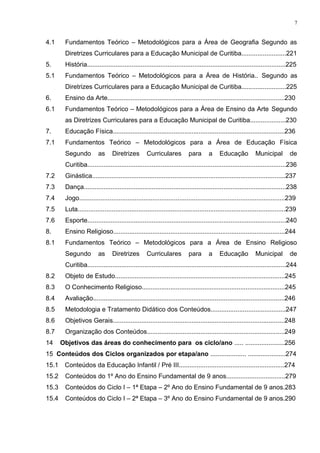 4.1 Fundamentos Teórico – Metodológicos para a Área de Geografia Segundo as
Diretrizes Curriculares para a Educação Municipal de Curitiba.........................221
5. História...............................................................................................................225
5.1 Fundamentos Teórico – Metodológicos para a Área de História.. Segundo as
Diretrizes Curriculares para a Educação Municipal de Curitiba.........................225
6. Ensino da Arte...................................................................................................230
6.1 Fundamentos Teórico – Metodológicos para a Área de Ensino da Arte Segundo
as Diretrizes Curriculares para a Educação Municipal de Curitiba....................230
7. Educação Física................................................................................................236
7.1 Fundamentos Teórico – Metodológicos para a Área de Educação Física
Segundo as Diretrizes Curriculares para a Educação Municipal de
Curitiba...............................................................................................................236
7.2 Ginástica............................................................................................................237
7.3 Dança.................................................................................................................238
7.4 Jogo...................................................................................................................239
7.5 Luta....................................................................................................................239
7.6 Esporte...............................................................................................................240
8. Ensino Religioso................................................................................................244
8.1 Fundamentos Teórico – Metodológicos para a Área de Ensino Religioso
Segundo as Diretrizes Curriculares para a Educação Municipal de
Curitiba...............................................................................................................244
8.2 Objeto de Estudo...............................................................................................245
8.3 O Conhecimento Religioso................................................................................245
8.4 Avaliação...........................................................................................................246
8.5 Metodologia e Tratamento Didático dos Conteúdos..........................................247
8.6 Objetivos Gerais................................................................................................248
8.7 Organização dos Conteúdos.............................................................................249
14 Objetivos das áreas do conhecimento para os ciclo/ano ..... ......................256
15 Conteúdos dos Ciclos organizados por etapa/ano .................... .....................274
15.1 Conteúdos da Educação Infantil / Pré III...........................................................274
15.2 Conteúdos do 1º Ano do Ensino Fundamental de 9 anos.................................279
15.3 Conteúdos do Ciclo I – 1ª Etapa – 2º Ano do Ensino Fundamental de 9 anos.283
15.4 Conteúdos do Ciclo I – 2ª Etapa – 3º Ano do Ensino Fundamental de 9 anos.290
7
 