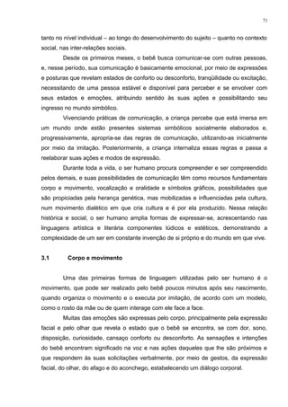 tanto no nível individual – ao longo do desenvolvimento do sujeito – quanto no contexto
social, nas inter-relações sociais.
Desde os primeiros meses, o bebê busca comunicar-se com outras pessoas,
e, nesse período, sua comunicação é basicamente emocional, por meio de expressões
e posturas que revelam estados de conforto ou desconforto, tranqüilidade ou excitação,
necessitando de uma pessoa estável e disponível para perceber e se envolver com
seus estados e emoções, atribuindo sentido às suas ações e possibilitando seu
ingresso no mundo simbólico.
Vivenciando práticas de comunicação, a criança percebe que está imersa em
um mundo onde estão presentes sistemas simbólicos socialmente elaborados e,
progressivamente, apropria-se das regras de comunicação, utilizando-as inicialmente
por meio da imitação. Posteriormente, a criança internaliza essas regras e passa a
reelaborar suas ações e modos de expressão.
Durante toda a vida, o ser humano procura compreender e ser compreendido
pelos demais, e suas possibilidades de comunicação têm como recursos fundamentais
corpo e movimento, vocalização e oralidade e símbolos gráficos, possibilidades que
são propiciadas pela herança genética, mas mobilizadas e influenciadas pela cultura,
num movimento dialético em que cria cultura e é por ela produzido. Nessa relação
histórica e social, o ser humano amplia formas de expressar-se, acrescentando nas
linguagens artística e literária componentes lúdicos e estéticos, demonstrando a
complexidade de um ser em constante invenção de si próprio e do mundo em que vive.
3.1 Corpo e movimento
Uma das primeiras formas de linguagem utilizadas pelo ser humano é o
movimento, que pode ser realizado pelo bebê poucos minutos após seu nascimento,
quando organiza o movimento e o executa por imitação, de acordo com um modelo,
como o rosto da mãe ou de quem interage com ele face a face.
Muitas das emoções são expressas pelo corpo, principalmente pela expressão
facial e pelo olhar que revela o estado que o bebê se encontra, se com dor, sono,
disposição, curiosidade, cansaço conforto ou desconforto. As sensações e intenções
do bebê encontram significado na voz e nas ações daqueles que lhe são próximos e
que respondem às suas solicitações verbalmente, por meio de gestos, da expressão
facial, do olhar, do afago e do aconchego, estabelecendo um diálogo corporal.
71
 