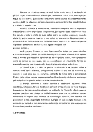 Durante os primeiros meses, o bebê dedica muito tempo à exploração do
próprio corpo, observando suas mãos e pés, sentindo-os com a boca, com o próprio
toque ou o de outros, qualificando o movimento como recurso de autoconhecimento.
Assim, o bebê vai adquirindo consciência corporal, percebendo limites, possibilidades e
a unidade do próprio corpo.
Quando começa a locomover-se, importante conquista para a progressiva
independência, novas explorações são possíveis, pois agora o bebê pode buscar o que
lhe agrada e testar o efeito de suas ações sobre os objetos segurando, jogando,
chutando, empurrando ou puxando o que estiver ao seu alcance. Nesse processo, o
movimento é um importante recurso de conhecimento do mundo, ao mesmo tempo que
expressa o pensamento da criança, suas ações e relações com
pessoas e objetos.
As linguagens do corpo por meio das expressões faciais, dos gestos, do olhar
e do movimento são comuns em bebês de qualquer cultura nos primeiros anos de vida,
mas, à medida que crescem e apropriam-se de sua própria cultura, irão expressar-se
como os demais de seu grupo, pois as possibilidades de movimento, formas de
expressão corporal e de emoções são determinadas pela cultura onde vivem.
A comunicação por meio de gestos, movimentos e expressões faciais é
comum entre seres humanos, principalmente quando a fala não se manifesta ou
quando o bebê ainda não se comunica oralmente de forma clara e convencional.
Porém, cada cultura valoriza essas expressões diferentemente e influencia as crianças
pelos significados que são atribuídos às expressões infantis.
A criança apreende a cultura corporal e desenvolve equilíbrio, ritmo,
resistência, velocidade, força e flexibilidade corporal, principalmente por meio de jogos,
brincadeiras, danças e eventos culturais. Na instituição de Educação Infantil, ações e
espaços precisam ser planejados cuidadosamente para que as crianças possam
desenvolver e ampliar seus recursos de comunicação corporal, com desafios que
possibilitem a elas a superação de limites e avanços em sua condição de situar-se no
ambiente, de explorá-lo com segurança e autonomia, conquistando aos poucos novas
formas de expressão e movimento.
3.2 Oralidade
72
 