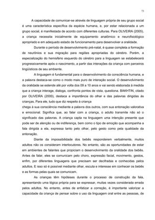 A capacidade de comunicar-se através de linguagem própria de seu grupo social
é uma característica específica da espécie humana, e, por estar relacionada a um
grupo social, é manifestada de acordo com diferentes culturas. Para OLIVEIRA (2005),
a criança necessita inicialmente de equipamento anatômico e neurofisiológico
apropriado e em adequado estado de funcionamento para desenvolver a oralidade.
Durante o período de desenvolvimento pré-natal, é quase completa a formação
de neurônios e sua migração para regiões apropriadas do cérebro. Porém, a
especialização do hemisfério esquerdo do cérebro para a linguagem se estabelecerá
progressivamente após o nascimento, a partir das interações da criança com parceiros
lingüísticos de seu ambiente.
A linguagem é fundamental para o desenvolvimento da consciência humana, e
a palavra destaca-se como o modo mais puro de interação social. O desenvolvimento
da oralidade se estende até por volta dos 09 a 10 anos e vai sendo elaborada à medida
que a criança interage, dialoga, confronta pontos de vista, questiona. BAKHTIN, citado
por OLIVEIRA (2000), destaca a importância do olhar e das palavras dirigidas às
crianças. Para ele, tudo que diz respeito à criança
chega à sua consciência mediante a palavra dos outros, com sua entonação valorativa
e emocional. Significa que, ao falar com a criança, o adulto transmite não só o
significado das palavras. A criança capta na linguagem uma intenção presente que
pode ser de atenção ou de indiferença, bem como o tipo de emoção que acompanha a
fala dirigida a ela, expressa tanto pelo olhar, pelo gesto como pela qualidade da
entonação.
Diante da impossibilidade dos bebês responderem verbalmente, muitos
adultos não os consideram interlocutores. No entanto, são as oportunidades de estar
em ambientes de falantes que propiciam o desenvolvimento da oralidade dos bebês.
Antes de falar, eles se comunicam pelo choro, expressão facial, movimento, gestos,
enfim, por diferentes linguagens que precisam ser decifradas e conhecidas pelos
adultos. E isso só é possível mediante olhar, escuta e interesse em conhecer os bebês
e as formas pelas quais se comunicam.
As crianças têm hipóteses durante o processo de construção da fala,
apresentando uma lógica própria para se expressar, muitas vezes considerada errada
pelos adultos. No entanto, antes de enfatizar a correção, é importante valorizar a
capacidade da criança de pensar sobre o uso da linguagem oral entre as pessoas, de
73
 