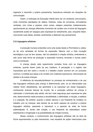 organizar e transmitir o próprio pensamento, fazendo-se entender em situações de
comunicação.
Assim, a instituição de Educação Infantil deve ser um ambiente comunicativo,
onde momentos planejados de relatos, histórias, rodas de conversas, brincadeiras
cantadas, com rimas e poesias, entre outros, estejam presentes cotidianamente,
oportunizando às crianças diferentes momentos de contato com a forma de linguagem
socialmente aceita em espaços para expressar-se verbalmente, pois, enquanto falam,
comunicam suas idéias, dúvidas, sentimentos e elaboram seu pensamento.
3.3 Linguagens artísticas
A produção humana entendida como arte existe desde a Pré-História e utiliza-
se de uma variedade de formas de expressão. Mesmo com a toda inovação
tecnológica a que se tem acesso, não há substituto à criação artística, entendendo a
arte como toda forma de produção e expressão humana, tornando o mundo assim
como é conhecido.
A criança desde cedo experimenta contatos livres com as linguagens
artísticas, quando fazem parte de seu cotidiano. A percepção e o registro das
impressões que tem sobre o mundo e o trabalho criador ocorrem em um processo
contínuo, à medida que passa a ter contato com materiais expressivos, intervenções de
adultos e de outras crianças.
A referência do educador/professor no processo de conhecimento e de uso
das linguagens artísticas pela criança é determinante, pois, se as intervenções que
realizar forem desafiadoras, ela aprenderá a se expressar por essas linguagens,
conhecendo diversas leituras de mundo. Se a produção artística da criança é
valorizada e incentivada pelo adulto, ela tem mais segurança para expressar-se pela
arte, desenvolvendo neste processo a sensibilidade, a afetividade, a intuição, a estética
e a cognição. No entanto, quando o adulto valoriza o uso freqüente de modelos no
trabalho com as crianças, elas deixam de se sentir capazes de construir a própria
linguagem artística, passando a reproduzir e a apreciar as artes de forma
estereotipada. E, sendo arte criação, o uso freqüente de estereótipos acaba
esterilizando a imaginação e as possibilidades de criação humana.
Nesse contexto, o conhecimento das linguagens artísticas não se dará de
forma espontaneísta ou pelo treinamento, mas resultará de ações intencionais para
74
 