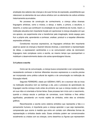 ampliação dos saberes das crianças e de suas formas de expressão, possibilitando que
relacionem os elementos de sua cultura artística com os elementos da cultura artística
historicamente acumulados.
No processo de construção de conhecimento, a criança utiliza diversas
linguagens artísticas, como a música, a dança, o teatro, a pintura, a escultura, o
desenho, e outras que contribuem na ampliação de sua referência de mundo. Assim, a
instituição educativa tem importante função em oportunizar à criança situações em que
ora aprecia, ora experimenta criar e transformar pela imaginação, tendo espaço para
fruir a própria arte, aprendendo a conhecer, analisar, produzir e a respeitar diferentes
expressões artísticas.
Constituindo recursos expressivos, as linguagens artísticas têm importante
papel ao apoiar as crianças a fazerem leituras diversas, a exercitarem a representação
de idéias, a expressarem sentimentos e a se comunicarem antes de dominarem
linguagens mais complexas como a escrita, ao mesmo tempo que acompanham e
mobilizam o desenvolvimento desta e de outras aprendizagens futuras.
3.4 Leitura e escrita
Como ser de comunicação, a criança busca compreender e ser compreendida,
necessitando conhecer e dominar diferentes recursos expressivos e a escrita precisa
ser incorporada como prática cultural de registro e de comunicação na instituição de
Educação Infantil.
Segundo FERREIRO, citado por AZENHA (1997), ler e escrever não se inicia
na instituição educativa nem se restringe a ela, pois o processo de aprendizado da
linguagem escrita começa muito antes da primeira vez que a criança recebe um lápis
em sua mão e é orientada a formar letras. Esse processo tem início com o nascimento,
quando a criança escuta e participa de conversas, ouve histórias e lhes atribui
significados, percebendo um mundo repleto de símbolos, entre eles os símbolos
gráficos.
Reconhecendo a escrita como sistema simbólico que representa a fala e o
pensamento humano, é importante para a criança aprender o que seja representar,
compreensão que ocorre à medida que entra em contato com diferentes formas de
representação e símbolos desde cedo. Esses símbolos podem ser convencionados
socialmente ou criados com as crianças, como desenhos ou figuras que representem
75
 