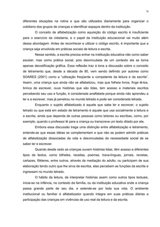 diferentes situações na rotina e que são utilizados diariamente para organizar o
cotidiano dos grupos de crianças e identificar espaços dentro da instituição.
O conceito de alfabetização como aquisição do código escrito é insuficiente
para o exercício da cidadania, e o papel da instituição educacional vai muito além
dessa abordagem. Antes de reconhecer e utilizar o código escrito, é importante que a
criança seja envolvida em práticas sociais de leitura e escrita.
Nesse sentido, a escrita precisa entrar na instituição educativa não como saber
escolar, mas como prática social, pois desvinculada de um contexto ela se torna
apenas decodificação gráfica. Essa reflexão traz à tona a discussão sobre o conceito
de letramento que, desde a década de 80, vem sendo definido por autores como
SOARES (2001) como a “utilização freqüente e competente da leitura e da escrita”.
Assim, uma criança que ainda não se alfabetizou, mas que folheia livros, finge lê-los,
brinca de escrever, ouve histórias que são lidas, tem acesso a materiais escritos
percebendo seu uso e função, é considerada analfabeta porque ainda não aprendeu a
ler e a escrever, mas já penetrou no mundo letrado e pode ser considerada letrada.
Enquanto o sujeito alfabetizado é aquele que sabe ler e escrever, o sujeito
letrado ou que está em estado de letramento é aquele que usa socialmente a leitura e
a escrita, ainda que dependa de outras pessoas como leitores ou escribas, como, por
exemplo, quando o professor lê para a criança ou transcreve um texto ditado por ela.
Embora essa discussão traga uma distinção entre alfabetização e letramento,
entende-se que essas idéias se complementam e que não se podem admitir práticas
de alfabetização dissociadas da vida e desvinculadas da necessidade social de se
saber ler e escrever.
Quando desde cedo as crianças ouvem histórias lidas, têm acesso a diferentes
tipos de textos, como bilhetes, receitas, poemas, trava-línguas, jornais, revistas,
cartazes, fôlderes, entre outros, através da mediação do adulto, ou participam de sua
elaboração tendo outro que lhe sirva de escriba, elas percebem as funções da escrita e
ingressam no mundo letrado.
O hábito da leitura, de interpretar histórias assim como outros tipos textuais,
inicia-se na infância, no contexto da família, ou da instituição educativa onde a criança
passa grande parte de seu dia, e estende-se por toda sua vida. O ambiente
institucional ou familiar é alfabetizador quando integra em suas práticas diárias a
participação das crianças em vivências de uso real da leitura e da escrita.
76
 