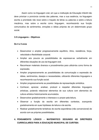 Assim como na linguagem oral, em que a instituição de Educação Infantil não
deve priorizar a pronúncia correta das palavras, mas a sua essência, na linguagem
escrita a prioridade não recai sobre o traçado de letras ou palavras e sobre a leitura
mecânica, mas sobre a escrita como linguagem, reconhecendo sua função
comunicativa de sentimentos, emoções e idéias próprias de um determinado grupo
social.
3.5 Linguagens – Objetivos
De 4 a 5 anos
• Desenvolver e ampliar progressivamente equilíbrio, ritmo, resistência, força,
velocidade e flexibilidade corporal.
• Ampliar aos poucos as possibilidades de expressar-se verbalmente em
diferentes situações de uso da linguagem oral.
• Reconhecer materiais diversos e procedimentos para utilizá-los como forma de
expressão.
• Ampliar progressivamente as possibilidades de comunicação e expressão de
idéias, sentimentos, desejos e necessidades, utilizando diferentes linguagens e
reconhecendo sua função social.
• Ampliar progressivamente as possibilidades de representação simbólica.
• Conhecer, apreciar, analisar, produzir e respeitar diferentes linguagens
artísticas, podendo relacionar elementos de sua cultura com elementos da
cultura artística historicamente acumulados.
• Desenvolver gradativamente o interesse e o prazer pela leitura.
• Observar a função da escrita em diferentes contextos, avançando
gradativamente em suas hipóteses de leitura e de escrita.
• Realizar gradativamente tentativas de escrita espontânea (não convencional) de
acordo com as próprias possibilidades.
4. PENSAMENTO LÓGICO - MATEMÁTICO SEGUNDO AS DIRETRIZES
CURRICULARES PARA A EDUCAÇÃO MUNICIPAL DE CURITIBA
77
 