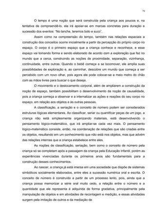 O tempo é uma noção que será construída pela criança aos poucos e, na
tentativa de compreendê-lo, ela irá apoiar-se em marcas concretas para duração e
sucessão dos eventos: “No lanche, teremos bolo e suco”.
Assim como na compreensão do tempo, também nas relações espaciais a
construção dos conceitos ocorre inicialmente a partir da percepção do próprio corpo no
espaço. O corpo é o primeiro espaço que a criança conhece e reconhece, e esse
espaço vai tomando forma e sendo elaborado de acordo com a exploração que faz no
mundo que a cerca, construindo as noções de proximidade, separação, vizinhança,
continuidade, entre outras. Quando o bebê começa a se locomover, ele amplia suas
possibilidades de exploração e, ao caminhar, descobre um mundo que começa a ser
percebido com um novo olhar, pois agora ele pode colocar-se a meio metro do chão
com as mãos livres para buscar o que deseja.
O movimento e o deslocamento corporal, além de ampliarem a construção da
noção de espaço, também possibilitam o desenvolvimento da noção de causalidade,
pois a criança começa a observar e a internalizar as ações e reações do seu corpo no
espaço, em relação aos objetos e às outras pessoas.
A classificação, a seriação e o conceito de número podem ser considerados
estruturas lógicas elementares. Ao classificar, seriar ou quantificar peças de um jogo, a
criança não está simplesmente organizando materiais, está desenvolvendo o
pensamento lógico-matemático, que irá ampliar-se cada vez mais. O pensamento
lógico-matemático consiste, então, na coordenação de relações que são criadas entre
os objetos, resultando em um conhecimento que não está nos objetos, mas que advém
das relações internas que a criança estabelece entre eles.
As noções de classificação, seriação, bem como o conceito de número pela
criança só se completam após a passagem da criança pela Educação Infantil, porém as
experiências vivenciadas durante os primeiros anos são fundamentais para a
construção desses conhecimentos.
Ao nascer, a criança já está imersa em uma sociedade que dispõe de sistemas
simbólicos socialmente elaborados, entre eles a sucessão numérica oral e escrita. O
conceito de número é construído a partir de um processo lento, pois, ainda que a
criança possa memorizar a série oral muito cedo, a relação entre o número e a
quantidade que ele representa é adquirida de forma gradativa, principalmente pela
manipulação de objetos e em atividades de recontagem e medição, e essas atividades
surgem pela imitação de outros e da mediação de
79
 