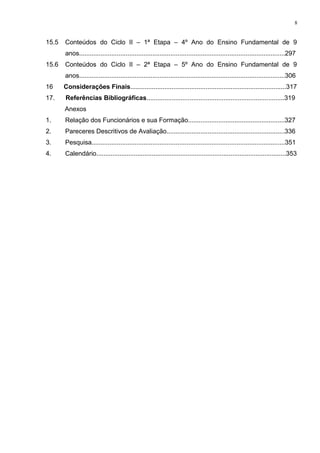 15.5 Conteúdos do Ciclo II – 1ª Etapa – 4º Ano do Ensino Fundamental de 9
anos...................................................................................................................297
15.6 Conteúdos do Ciclo II – 2ª Etapa – 5º Ano do Ensino Fundamental de 9
anos...................................................................................................................306
16 Considerações Finais.......................................................................................317
17. Referências Bibliográficas.............................................................................319
Anexos
1. Relação dos Funcionários e sua Formação......................................................327
2. Pareceres Descritivos de Avaliação..................................................................336
3. Pesquisa............................................................................................................351
4. Calendário..........................................................................................................353
8
 