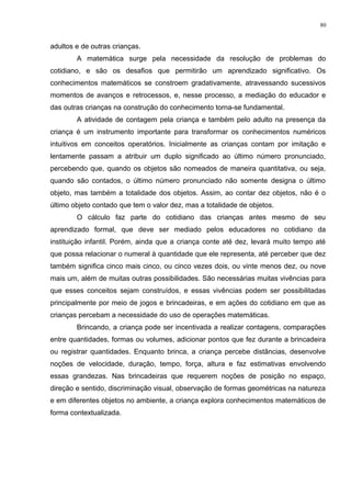 adultos e de outras crianças.
A matemática surge pela necessidade da resolução de problemas do
cotidiano, e são os desafios que permitirão um aprendizado significativo. Os
conhecimentos matemáticos se constroem gradativamente, atravessando sucessivos
momentos de avanços e retrocessos, e, nesse processo, a mediação do educador e
das outras crianças na construção do conhecimento torna-se fundamental.
A atividade de contagem pela criança e também pelo adulto na presença da
criança é um instrumento importante para transformar os conhecimentos numéricos
intuitivos em conceitos operatórios. Inicialmente as crianças contam por imitação e
lentamente passam a atribuir um duplo significado ao último número pronunciado,
percebendo que, quando os objetos são nomeados de maneira quantitativa, ou seja,
quando são contados, o último número pronunciado não somente designa o último
objeto, mas também a totalidade dos objetos. Assim, ao contar dez objetos, não é o
último objeto contado que tem o valor dez, mas a totalidade de objetos.
O cálculo faz parte do cotidiano das crianças antes mesmo de seu
aprendizado formal, que deve ser mediado pelos educadores no cotidiano da
instituição infantil. Porém, ainda que a criança conte até dez, levará muito tempo até
que possa relacionar o numeral à quantidade que ele representa, até perceber que dez
também significa cinco mais cinco, ou cinco vezes dois, ou vinte menos dez, ou nove
mais um, além de muitas outras possibilidades. São necessárias muitas vivências para
que esses conceitos sejam construídos, e essas vivências podem ser possibilitadas
principalmente por meio de jogos e brincadeiras, e em ações do cotidiano em que as
crianças percebam a necessidade do uso de operações matemáticas.
Brincando, a criança pode ser incentivada a realizar contagens, comparações
entre quantidades, formas ou volumes, adicionar pontos que fez durante a brincadeira
ou registrar quantidades. Enquanto brinca, a criança percebe distâncias, desenvolve
noções de velocidade, duração, tempo, força, altura e faz estimativas envolvendo
essas grandezas. Nas brincadeiras que requerem noções de posição no espaço,
direção e sentido, discriminação visual, observação de formas geométricas na natureza
e em diferentes objetos no ambiente, a criança explora conhecimentos matemáticos de
forma contextualizada.
80
 