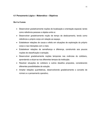 4.1 Pensamento Lógico – Matemático – Objetivos
De 4 a 5 anos
• Desenvolver gradativamente noções de localização e orientação espacial, tendo
como referência pessoas e objetos entre si.
• Desenvolver gradativamente noção de tempo de deslocamento, tendo como
referência o próprio corpo em relação ao espaço.
• Estabelecer relações de causa e efeito em situações de exploração do próprio
corpo e nas interações com o meio.
• Estabelecer relações de semelhança e diferença, construindo aos poucos
noções de classificação e seriação.
• Desenvolver gradativamente noções temporais nas vivências do cotidiano,
aprendendo a situar-se nos diferentes tempos da instituição.
• Resolver situações do cotidiano e outros desafios propostos, considerando
diferentes possibilidades de solução.
• Ampliar relações quantitativas, desenvolvendo gradativamente o conceito de
número e o pensamento operativo.
81
 