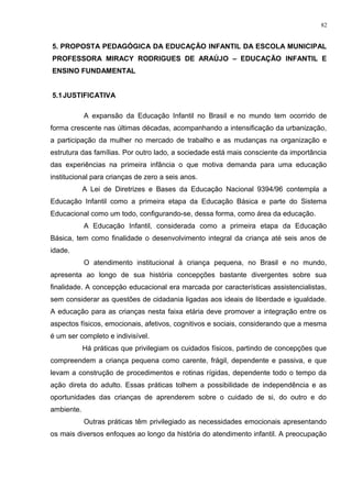 5. PROPOSTA PEDAGÓGICA DA EDUCAÇÃO INFANTIL DA ESCOLA MUNICIPAL
PROFESSORA MIRACY RODRIGUES DE ARAÚJO – EDUCAÇÃO INFANTIL E
ENSINO FUNDAMENTAL
5.1JUSTIFICATIVA
A expansão da Educação Infantil no Brasil e no mundo tem ocorrido de
forma crescente nas últimas décadas, acompanhando a intensificação da urbanização,
a participação da mulher no mercado de trabalho e as mudanças na organização e
estrutura das famílias. Por outro lado, a sociedade está mais consciente da importância
das experiências na primeira infância o que motiva demanda para uma educação
institucional para crianças de zero a seis anos.
A Lei de Diretrizes e Bases da Educação Nacional 9394/96 contempla a
Educação Infantil como a primeira etapa da Educação Básica e parte do Sistema
Educacional como um todo, configurando-se, dessa forma, como área da educação.
A Educação Infantil, considerada como a primeira etapa da Educação
Básica, tem como finalidade o desenvolvimento integral da criança até seis anos de
idade.
O atendimento institucional à criança pequena, no Brasil e no mundo,
apresenta ao longo de sua história concepções bastante divergentes sobre sua
finalidade. A concepção educacional era marcada por características assistencialistas,
sem considerar as questões de cidadania ligadas aos ideais de liberdade e igualdade.
A educação para as crianças nesta faixa etária deve promover a integração entre os
aspectos físicos, emocionais, afetivos, cognitivos e sociais, considerando que a mesma
é um ser completo e indivisível.
Há práticas que privilegiam os cuidados físicos, partindo de concepções que
compreendem a criança pequena como carente, frágil, dependente e passiva, e que
levam a construção de procedimentos e rotinas rígidas, dependente todo o tempo da
ação direta do adulto. Essas práticas tolhem a possibilidade de independência e as
oportunidades das crianças de aprenderem sobre o cuidado de si, do outro e do
ambiente.
Outras práticas têm privilegiado as necessidades emocionais apresentando
os mais diversos enfoques ao longo da história do atendimento infantil. A preocupação
82
 