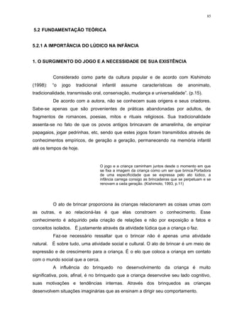 5.2 FUNDAMENTAÇÃO TEÓRICA
5.2.1 A IMPORTÂNCIA DO LÙDICO NA INFÂNCIA
1. O SURGIMENTO DO JOGO E A NECESSIDADE DE SUA EXISTÊNCIA
Considerado como parte da cultura popular e de acordo com Kishimoto
(1998): “o jogo tradicional infantil assume características de anonimato,
tradicionalidade, transmissão oral, conservação, mudança e universalidade”. (p.15).
De acordo com a autora, não se conhecem suas origens e seus criadores.
Sabe-se apenas que são provenientes de práticas abandonadas por adultos, de
fragmentos de romances, poesias, mitos e rituais religiosos. Sua tradicionalidade
assenta-se no fato de que os povos antigos brincavam de amarelinha, de empinar
papagaios, jogar pedrinhas, etc, sendo que estes jogos foram transmitidos através de
conhecimentos empíricos, de geração a geração, permanecendo na memória infantil
até os tempos de hoje.
O jogo e a criança caminham juntos desde o momento em que
se fixa a imagem da criança como um ser que brinca.Portadora
de uma especificidade que se expressa pelo ato lúdico, a
infância carrega consigo as brincadeiras que se perpetuam e se
renovam a cada geração. (Kishimoto, 1993, p.11)
O ato de brincar proporciona às crianças relacionarem as coisas umas com
as outras, e ao relacioná-las é que elas constroem o conhecimento. Esse
conhecimento é adquirido pela criação de relações e não por exposição a fatos e
conceitos isolados. É justamente através da atividade lúdica que a criança o faz.
Faz-se necessário ressaltar que o brincar não é apenas uma atividade
natural. É sobre tudo, uma atividade social e cultural. O ato de brincar é um meio de
expressão e de crescimento para a criança. É o elo que coloca a criança em contato
com o mundo social que a cerca.
A influência do brinquedo no desenvolvimento da criança é muito
significativa, pois, afinal, é no brinquedo que a criança desenvolve seu lado cognitivo,
suas motivações e tendências internas. Através dos brinquedos as crianças
desenvolvem situações imaginárias que as ensinam a dirigir seu comportamento.
85
 