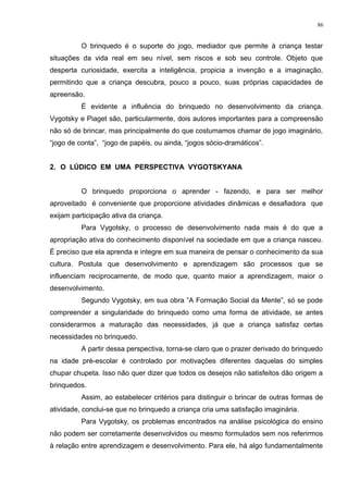 O brinquedo é o suporte do jogo, mediador que permite à criança testar
situações da vida real em seu nível, sem riscos e sob seu controle. Objeto que
desperta curiosidade, exercita a inteligência, propicia a invenção e a imaginação,
permitindo que a criança descubra, pouco a pouco, suas próprias capacidades de
apreensão.
É evidente a influência do brinquedo no desenvolvimento da criança.
Vygotsky e Piaget são, particularmente, dois autores importantes para a compreensão
não só de brincar, mas principalmente do que costumamos chamar de jogo imaginário,
“jogo de conta”, “jogo de papéis, ou ainda, “jogos sócio-dramáticos”.
2. O LÚDICO EM UMA PERSPECTIVA VYGOTSKYANA
O brinquedo proporciona o aprender - fazendo, e para ser melhor
aproveitado é conveniente que proporcione atividades dinâmicas e desafiadora que
exijam participação ativa da criança.
Para Vygotsky, o processo de desenvolvimento nada mais é do que a
apropriação ativa do conhecimento disponível na sociedade em que a criança nasceu.
É preciso que ela aprenda e integre em sua maneira de pensar o conhecimento da sua
cultura. Postula que desenvolvimento e aprendizagem são processos que se
influenciam reciprocamente, de modo que, quanto maior a aprendizagem, maior o
desenvolvimento.
Segundo Vygotsky, em sua obra ”A Formação Social da Mente”, só se pode
compreender a singularidade do brinquedo como uma forma de atividade, se antes
considerarmos a maturação das necessidades, já que a criança satisfaz certas
necessidades no brinquedo.
A partir dessa perspectiva, torna-se claro que o prazer derivado do brinquedo
na idade pré-escolar é controlado por motivações diferentes daquelas do simples
chupar chupeta. Isso não quer dizer que todos os desejos não satisfeitos dão origem a
brinquedos.
Assim, ao estabelecer critérios para distinguir o brincar de outras formas de
atividade, conclui-se que no brinquedo a criança cria uma satisfação imaginária.
Para Vygotsky, os problemas encontrados na análise psicológica do ensino
não podem ser corretamente desenvolvidos ou mesmo formulados sem nos referirmos
à relação entre aprendizagem e desenvolvimento. Para ele, há algo fundamentalmente
86
 