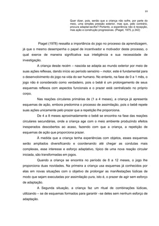 Quer dizer, pois, senão que a criança não sofre, por parte do
meio, uma simples pressão exterior, mas que, pelo contrário,
procura adaptar-se-lhe? Portanto, a experiência não é recepção,
mas ação e construção progressivas. (Piaget, 1975, p.342)
Piaget (1978) ressalta a importância do jogo no processo da aprendizagem,
já que o mesmo desempenha o papel de incentivador e motivador deste processo, o
qual exerce de maneira significativa sua inteligência e sua necessidade de
investigação.
A criança desde recém – nascida se adapta ao mundo exterior por meio de
suas ações reflexas, dando início ao período sensório – motor, este é fundamental para
o desenvolvimento do jogo na vida do ser humano. No entanto, na fase de 0 a 1 mês, o
jogo não é considerado como verdadeiro, pois o bebê é um prolongamento de seus
esquemas reflexos com aspectos funcionais e o prazer está centralizado no próprio
corpo.
Nas reações circulares primárias de (1 a 4 meses), a criança já apresenta
esquemas de ação, embora predomina o processo de assimilação, pois o bebê repete
suas ações unicamente pelo prazer que a repetição lhe proporciona.
De 4 a 8 meses aproximadamente o bebê se encontra na fase das reações
circulares secundárias, onde a criança age com o meio ambiente produzindo efeitos
inesperados descobertos ao acaso, fazendo com que a criança, a repetição de
esquemas de ação que proporciona prazer.
À medida que a criança tenha experiências com objetos, esses esquemas
serão ampliados diversificando e coordenando até chegar as condutas mais
complexas, esse interesse e esforço adaptativo, típico de uma nova reação circular
iniciada, são transformadas em jogos.
Quando a criança se encontra no período de 8 a 12 meses, o jogo lhe
proporciona duas novidades. Na primeira a criança usa esquemas já conhecidos por
elas em novas situações com o objetivo de prolongar as manifestações lúdicas de
modo que sejam executadas por assimilação pura, isto é, o prazer de agir sem esforço
de adaptação.
A Segunda situação, a criança faz um ritual de combinações lúdicas,
utilizando – se de esquemas formados para garantir –se deles sem nenhum esforço de
adaptação.
89
 
