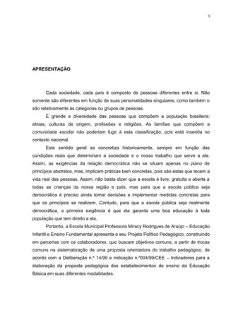 APRESENTAÇÃO
Cada sociedade, cada país é composto de pessoas diferentes entre si. Não
somente são diferentes em função de suas personalidades singulares, como também o
são relativamente às categorias ou grupos de pessoas.
É grande a diversidade das pessoas que compõem a população brasileira:
etnias, culturas de origem, profissões e religiões. As famílias que compõem a
comunidade escolar não poderiam fugir à esta classificação, pois está inserida no
contexto nacional.
Este sentido geral se concretiza historicamente, sempre em função das
condições reais que determinam a sociedade e o nosso trabalho que serve a ela.
Assim, as exigências da relação democrática não se situam apenas no plano de
princípios abstratos, mas, implicam práticas bem concretas, pois são estas que tecem a
vida real das pessoas. Assim, não basta dizer que a escola é livre, gratuita e aberta a
todas as crianças da nossa região e país, mas para que a escola pública seja
democrática é preciso ainda tomar decisões e implementar medidas concretas para
que os princípios se realizem. Contudo, para que a escola pública seja realmente
democrática, a primeira exigência é que ela garanta uma boa educação à toda
população que tem direito a ela.
Portanto, a Escola Municipal Professora Miracy Rodrigues de Araújo – Educação
Infantil e Ensino Fundamental apresenta o seu Projeto Político Pedagógico, construindo
em parcerias com os colaboradores, que buscam objetivos comuns, a partir de trocas
comuns na sistematização de uma proposta orientadora do trabalho pedagógico, de
acordo com a Deliberação n.º 14/99 e indicação n.º004/99/CEE – Indicadores para a
elaboração da proposta pedagógica dos estabelecimentos de ensino da Educação
Básica em suas diferentes modalidades.
9
 