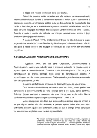 c) Jogos com Regras (continuam até a fase adulta).
Estes três estágios estão paralelos aos três estágios do desenvolvimento
intelectual identificados por ele: o pensamento sensório – motor, o pré – operatório e o
operatório concreto. A brincadeira prática inclui as brincadeiras de manipulação dos
bebês e das crianças até a idade de começarem a caminhar. A brincadeira simbólica
pode ser vista nos jogos dramáticos das crianças de Jardim de Infância e Pré – Escola.
Durante e após o Jardim de Infância, as crianças gradualmente trocam o jogo
dramático pelos jogos mais formais.
A teoria de Piaget (1978), é totalmente dinâmica no ato de brincar e jogar,
sugerindo que este tenha conseqüências significativas para o desenvolvimento infantil,
pois para o nosso teórico o ato de jogar e o conteúdo do jogo devem ser fortemente
cognitivos.
4. DESENVOLVIMENTO, APRENDIZAGEM E CRIATIVIDADE
Vygotsky (1998), em sua obra “Linguagem, Desenvolvimento e
Aprendizagem”, sugere uma solução para o problema existente na relação entre a
aprendizagem e desenvolvimento: “Tomemos como ponto de partida o fato de que a
aprendizagem da criança começa muito antes da aprendizagem escolar. A
aprendizagem escolar nunca parte do zero. Toda aprendizagem da criança na escola
tem uma pré-história”.(p.109)
É enorme a influência do brinquedo no desenvolvimento de uma criança.
Cada criança se desenvolve de acordo com seu ritmo, jamais poderá ser
comparado o desenvolvimento de uma criança com o de outra, como confirma,
Antunes: “jamais compare o progresso de uma criança com o de outra. Nunca
confunda velocidade na aprendizagem com inteligência”. (1998, p.19)
Muitos educadores acreditam que a criança brinca porque gosta de brincar, e
se por algum motivo isto não acontece, é porque alguma coisa não está bem.
Entretanto, existem aqueles que defendem a idéia de que a criança brinca por prazer
ou para dominar angústias e dar vazão à agressividade.
Ao brincar, a criança desloca para o exterior seus medos, angústias e
problemas internos, dominando-os por meio da ação. Repete no
brinquedo todas situações excessivas (...) e isto lhe permite, devido ao
domínio sobre os objetivos externos a seu alcance, tornar ativo aquilo
91
 