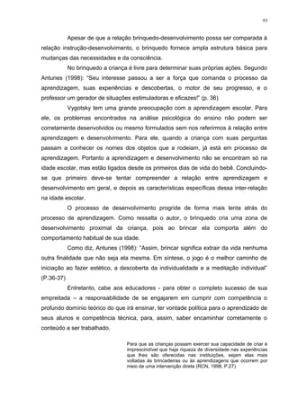 Apesar de que a relação brinquedo-desenvolvimento possa ser comparada à
relação instrução-desenvolvimento, o brinquedo fornece ampla estrutura básica para
mudanças das necessidades e da consciência.
No brinquedo a criança é livre para determinar suas próprias ações. Segundo
Antunes (1998): “Seu interesse passou a ser a força que comanda o processo da
aprendizagem, suas experiências e descobertas, o motor de seu progresso, e o
professor um gerador de situações estimuladoras e eficazes!” (p. 36)
Vygotsky tem uma grande preocupação com a aprendizagem escolar. Para
ele, os problemas encontrados na análise psicológica do ensino não podem ser
corretamente desenvolvidos ou mesmo formulados sem nos referirmos à relação entre
aprendizagem e desenvolvimento. Para ele, quando a criança com suas perguntas
passam a conhecer os nomes dos objetos que a rodeiam, já está em processo de
aprendizagem. Portanto a aprendizagem e desenvolvimento não se encontram só na
idade escolar, mas estão ligados desde os primeiros dias de vida do bebê. Concluindo-
se que primeiro deve-se tentar compreender a relação entre aprendizagem e
desenvolvimento em geral, e depois as características específicas dessa inter-relação
na idade escolar.
O processo de desenvolvimento progride de forma mais lenta atrás do
processo de aprendizagem. Como ressalta o autor, o brinquedo cria uma zona de
desenvolvimento proximal da criança, pois ao brincar ela comporta além do
comportamento habitual de sua idade.
Como diz, Antunes (1998): “Assim, brincar significa extrair da vida nenhuma
outra finalidade que não seja ela mesma. Em síntese, o jogo é o melhor caminho de
iniciação ao fazer estético, a descoberta da individualidade e a meditação individual”
(P.36-37)
Entretanto, cabe aos educadores - para obter o completo sucesso de sua
empreitada – a responsabilidade de se engajarem em cumprir com competência o
profundo domínio teórico do que irá ensinar, ter vontade política para o aprendizado de
seus alunos e competência técnica, para, assim, saber encaminhar corretamente o
conteúdo a ser trabalhado.
Para que as crianças possam exercer sua capacidade de criar é
imprescindível que haja riqueza de diversidade nas experiências
que lhes são oferecidas nas instituições, sejam elas mais
voltadas às brincadeiras ou às aprendizagens que ocorrem por
meio de uma intervenção direta (RCN, 1998, P.27)
93
 