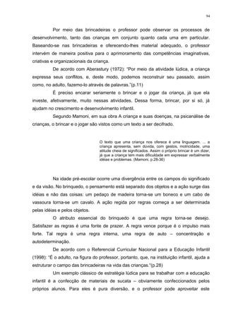 Por meio das brincadeiras o professor pode observar os processos de
desenvolvimento, tanto das crianças em conjunto quanto cada uma em particular.
Baseando-se nas brincadeiras e oferecendo-lhes material adequado, o professor
intervém de maneira positiva para o aprimoramento das competências imaginativas,
criativas e organizacionais da criança.
De acordo com Aberastury (1972): “Por meio da atividade lúdica, a criança
expressa seus conflitos, e, deste modo, podemos reconstruir seu passado, assim
como, no adulto, fazemo-lo através de palavras.”(p.11)
É preciso encarar seriamente o brincar e o jogar da criança, já que ela
investe, afetivamente, muito nessas atividades. Dessa forma, brincar, por si só, já
ajudam no crescimento e desenvolvimento infantil.
Segundo Mamoni, em sua obra A criança e suas doenças, na psicanálise de
crianças, o brincar e o jogar são vistos como um texto a ser decifrado.
O texto que uma criança nos oferece é uma linguagem. ... a
criança apresenta, sem dúvida, com gestos, motricidade, uma
atitude cheia de significados. Assim o próprio brincar é um dizer,
já que a criança tem mais dificuldade em expressar verbalmente
idéias e problemas. (Mamoni, p.28-36)
Na idade pré-escolar ocorre uma divergência entre os campos do significado
e da visão. No brinquedo, o pensamento está separado dos objetos e a ação surge das
idéias e não das coisas: um pedaço de madeira torna-se um boneco e um cabo de
vassoura torna-se um cavalo. A ação regida por regras começa a ser determinada
pelas idéias e pelos objetos.
O atributo essencial do brinquedo é que uma regra torna-se desejo.
Satisfazer as regras é uma fonte de prazer. A regra vence porque é o impulso mais
forte. Tal regra é uma regra interna, uma regra de auto – concentração e
autodeterminação.
De acordo com o Referencial Curricular Nacional para a Educação Infantil
(1998): “É o adulto, na figura do professor, portanto, que, na instituição infantil, ajuda a
estruturar o campo das brincadeiras na vida das crianças.“(p.28)
Um exemplo clássico de estratégia lúdica para se trabalhar com a educação
infantil é a confecção de materiais de sucata – obviamente confeccionados pelos
próprios alunos. Para eles é pura diversão, e o professor pode aproveitar este
94
 