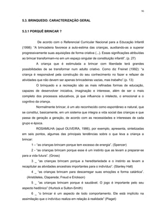 5.3. BRINQUEDO: CARACTERIZAÇÃO GERAL
5.3.1 PORQUÊ BRINCAR ?
De acordo com o Referencial Curricular Nacional para a Educação Infantil
(1998): “A brincadeira favorece a auto-estima das crianças, auxiliando-as a superar
progressivamente suas aquisições de forma criativa (...). Essas significações atribuídas
ao brincar transformam-no em um espaço singular de constituição infantil”. (p. 27)
A criança que é estimulada a brincar com liberdade terá grandes
possibilidades de se transformar num adulto criativo. Como diz Freinet (1992): “a
criança é responsável pela construção do seu conhecimento no fazer e refazer de
atividades que não devem ser apenas brincadeiras vazias, mas trabalho”.(p. 13)
O brinquedo e a recreação são as mais refinadas formas de educação,
capazes de desenvolver iniciativa, imaginação e interesse, além de ser o mais
completo dos processos educativos, já que influencia o intelecto, o emocional e o
cognitivo da criança.
Normalmente brincar, é um ato reconhecido como espontâneo e natural, que
se constitui, basicamente, em um sistema que integra a vida social das crianças e que
passa de geração a geração, de acordo com as necessidades e interesses de cada
grupo e época.
ROSAMILHA (apud OLIVEIRA, 1986), por exemplo, apresenta, sintetizadas
em seis pontos, algumas das principais tendências sobre o que leva a criança a
brincar:
1 – “as crianças brincam porque tem excesso de energia”. (Spencer)
2 - “as crianças brincam porque esse é um instinto que as levam a preparar-se
para a vida futura”. (Gross)
3 _ “as crianças brincam porque a hereditariedade e o instinto as levam a
recapitular as atividades ancestrais importantes para o indivíduo”. (Stanley Hall)
4 _ “as crianças brincam para descarregar suas emoções e forma catártica”.
(Aristóteles, Claparede; Freud e Erickson)
5 _ “as crianças brincam porque é saudável. O jogo é importante pelo seu
aspecto hedônico” (Hurlock e Sulton-Smith)
6 _ “o brincar é um aspecto de todo comportamento. Ele está implícito na
assimilação que o indivíduo realiza em relação à realidade” (Piaget)
96
 