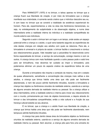 Para WINNICOTT (1975) é no brincar, e talvez apenas no brincar que a
criança fruem sua liberdade de criação, é por meio da brincadeira que a criança
manifesta sua criatividade, é somente sendo criativo que o indivíduo descobre seu eu,
é com base no brincar que se constrói a totalidade da existência experiencial do
homem. Para ele, experimentamos a vida na área dos fenômenos transicionais, ou
seja, no entrelaçamento da subjetividade e da observação objetiva, e numa área
intermediaria entre a realidade interna do indivíduo e a realidade compartilhada do
mundo externo aos indivíduos.
Segundo o autor o brincar tem um lugar e um tempo, onde existe um espaço
potencial entre a criança e o adulto, o qual varia bastante segundo as experiências de
vida destas crianças em relação aos adultos com quais se relaciona. Para ele, a
brincadeira é universal e é própria da saúde: o brincar facilita o crescimento e conduz
aos relacionamentos grupais. Vale ressaltar que a psicanálise foi desenvolvida como
forma especializada do brincar, a serviço da comunicação, consigo mesmo e com os
outros. A criança brinca com mais facilidade quando a outra pessoa pode e está livre
para ser brincalhona, mas devemos ter cuidado ao impor a brincadeira, pois
poderíamos eliminar um pouco do aspecto criativo da experiência lúdica de uma
criança.
Durante a brincadeira não importa o conteúdo da mesma, mas sim o estado
de quase alheiamento, semelhante a concentração das crianças mais velhas e dos
adultos, a criança que brinca habita uma área que não pode ser facilmente
abandonada, e nem tão pouco admite facilmente intrusões, durante a brincadeira a
criança traz objetos ou fenômenos oriundos da realidade externa, usando-os a serviço
de alguma amostra derivada da realidade interna ou pessoal. Se a criança utilizar a
área intermediária, entre a realidade externa e interna para iniciar seu relacionamento
com o mundo, primeiramente por meio de objetos transicionais, e depois através do
brincar e das brincadeiras compartilhadas; então a vida cultural e a fruição da sua
herança cultural estarão ao seu alcance.
É no brincar, que a criança e o adulto fruem sua liberdade de criação, a
criança que brinca habita uma área que não pode ser facilmente abandonada, nem
tampouco admite facilmente intrusões.
A criança traz para dentro dessa área da brincadeira objetos ou fenômenos
oriundos da realidade externa, usando-os a serviço de alguma amostra derivada da
realidade interna ou pessoal. Sem alucinar, a criança põe para fora uma amostra do
97
 