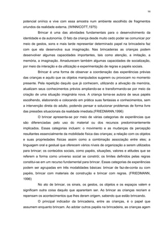 potencial onírico e vive com essa amostra num ambiente escolhido de fragmentos
oriundos da realidade externa. (WINNICOTT,1975)
Brincar é uma das atividades fundamentais para o desenvolvimento da
identidade e da autonomia. O fato da criança desde muito cedo poder se comunicar por
meio de gestos, sons e mais tarde representar determinado papel na brincadeira faz
com que ela desenvolva sua imaginação. Nas brincadeiras as crianças podem
desenvolver algumas capacidades importantes, tais como atenção, a imitação, a
memória, a imaginação. Amadurecem também algumas capacidades de socialização,
por meio da interação e da utilização e experimentação de regras e papéis sociais.
Brincar é uma forma de observar a coordenação das experiências prévias
das crianças e aquilo que os objetos manipulados sugerem ou provocam no momento
presente. Pela repetição daquilo que já conhecem, utilizando a ativação da memória,
atualizam seus conhecimentos prévios ampliando-se e transformando-se por meio da
criação de uma situação imaginária nova. A criança torna-se autora de seus papéis
escolhendo, elaborando e colocando em prática suas fantasias e conhecimentos, sem
a intervenção direta do adulto, podendo pensar e solucionar problemas de forma livre
das pressões situacionais da realidade imediata.(FRIEDMANN,1996)
O brincar apresenta-se por meio de várias categorias de experiências que
são diferenciadas pelo uso do material ou dos recursos predominantemente
implicados. Essas categorias incluem: o movimento e as mudanças da percepção
resultantes essencialmente da mobilidade física das crianças; a relação com os objetos
e suas propriedades físicas assim como a combinação associação entre eles; a
linguagem oral e gestual que oferecem vários níveis de organização a serem utilizados
para brincar; os conteúdos sociais, como papéis, situações, valores e atitudes que se
referem a forma como universo social se constrói; os limites definidos pelas regras
constitui-se em um recurso fundamental para brincar. Essas categorias de experiências
podem ser agrupadas em três modalidades básicas: brincar de faz-de-conta ou com
papéis, brincar com materiais de construção e brincar com regras. (FRIEDMANN,
1996)
No ato de brincar, os sinais, os gestos, os objetos e os espaços valem e
significam outra coisa daquilo que aparentam ser. Ao brincar as crianças recriam e
repensam os acontecimentos que lhes deram origem, sabendo que estão brincando.
O principal indicador da brincadeira, entre as crianças, é o papel que
assumem enquanto brincam. Ao adotar outros papéis na brincadeira, as crianças agem
98
 