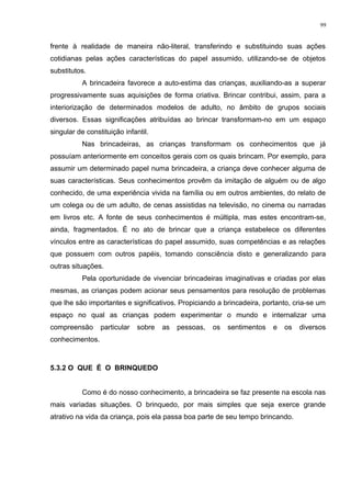 frente à realidade de maneira não-literal, transferindo e substituindo suas ações
cotidianas pelas ações características do papel assumido, utilizando-se de objetos
substitutos.
A brincadeira favorece a auto-estima das crianças, auxiliando-as a superar
progressivamente suas aquisições de forma criativa. Brincar contribui, assim, para a
interiorização de determinados modelos de adulto, no âmbito de grupos sociais
diversos. Essas significações atribuídas ao brincar transformam-no em um espaço
singular de constituição infantil.
Nas brincadeiras, as crianças transformam os conhecimentos que já
possuíam anteriormente em conceitos gerais com os quais brincam. Por exemplo, para
assumir um determinado papel numa brincadeira, a criança deve conhecer alguma de
suas características. Seus conhecimentos provêm da imitação de alguém ou de algo
conhecido, de uma experiência vivida na família ou em outros ambientes, do relato de
um colega ou de um adulto, de cenas assistidas na televisão, no cinema ou narradas
em livros etc. A fonte de seus conhecimentos é múltipla, mas estes encontram-se,
ainda, fragmentados. É no ato de brincar que a criança estabelece os diferentes
vínculos entre as características do papel assumido, suas competências e as relações
que possuem com outros papéis, tomando consciência disto e generalizando para
outras situações.
Pela oportunidade de vivenciar brincadeiras imaginativas e criadas por elas
mesmas, as crianças podem acionar seus pensamentos para resolução de problemas
que lhe são importantes e significativos. Propiciando a brincadeira, portanto, cria-se um
espaço no qual as crianças podem experimentar o mundo e internalizar uma
compreensão particular sobre as pessoas, os sentimentos e os diversos
conhecimentos.
5.3.2 O QUE É O BRINQUEDO
Como é do nosso conhecimento, a brincadeira se faz presente na escola nas
mais variadas situações. O brinquedo, por mais simples que seja exerce grande
atrativo na vida da criança, pois ela passa boa parte de seu tempo brincando.
99
 