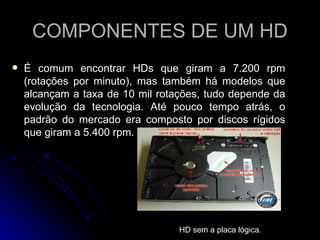 COMPONENTES DE UM HD É comum encontrar HDs que giram a 7.200 rpm (rotações por minuto), mas também há modelos que alcançam a taxa de 10 mil rotações, tudo depende da evolução da tecnologia. Até pouco tempo atrás, o padrão do mercado era composto por discos rígidos que giram a 5.400 rpm.                                                                                                   HD sem a placa lógica. 