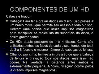 COMPONENTES DE UM HD Cabeça e braço:  Cabeça: Para ler e gravar dados no disco. São presas a um braço móvel, que permite seu acesso a todo o disco. Contém uma bobina que utiliza impulsos magnéticos para manipular as moléculas da superfície do disco, e assim gravar dados. Os HDs atuais possuem de 1 a 4 discos. Como são utilizadas ambas as faces de cada disco, temos um total de 2 a 8 faces e o mesmo número de cabeças de leitura. Olhando por cima, tem-se a impressão de que a cabeça de leitura e gravação toca nos discos, mas isso não ocorre. Na verdade, a distância entre ambos é extremamente pequena. A "comunicação" ocorre pelos já citados impulsos magnéticos; 