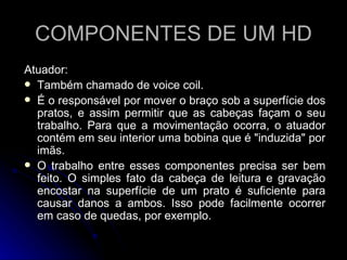 COMPONENTES DE UM HD Atuador:  Também chamado de voice coil. É o responsável por mover o braço sob a superfície dos pratos, e assim permitir que as cabeças façam o seu trabalho. Para que a movimentação ocorra, o atuador contém em seu interior uma bobina que é "induzida" por imãs. O trabalho entre esses componentes precisa ser bem feito. O simples fato da cabeça de leitura e gravação encostar na superfície de um prato é suficiente para causar danos a ambos. Isso pode facilmente ocorrer em caso de quedas, por exemplo. 