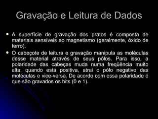 Gravação e Leitura de Dados A superfície de gravação dos pratos é composta de materiais sensíveis ao magnetismo (geralmente, óxido de ferro).  O cabeçote de leitura e gravação manipula as moléculas desse material através de seus pólos. Para isso, a polaridade das cabeças muda numa freqüência muito alta: quando está positiva, atrai o pólo negativo das moléculas e vice-versa. De acordo com essa polaridade é que são gravados os bits (0 e 1).  