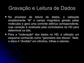 Gravação e Leitura de Dados No processo de leitura de dados, o cabeçote simplesmente "lê" o campo magnético gerado pelas moléculas e gera uma corrente elétrica correspondente, cuja variação é analisada pela controladora do HD para determinar os bits.  Para a "ordenação" dos dados no HD, é utilizado um esquema conhecido como "geometria dos discos". Nele, o disco é "dividido" em cilindros, trilhas e setores: 