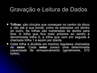 Gravação e Leitura de Dados Trilhas : são círculos que começam no centro do disco e vão até a sua borda, como se estivesse um dentro do outro. As trilhas são numeradas de dentro para fora. A trilha que fica mais próxima ao centro é denominada trilha 0, a trilha que vem em seguida é chamada trilha 1 e assim por diante.  Cada trilha é dividida em trechos regulares chamados de  setor . Cada  setor  possui uma determinada capacidade de armazenamento (geralmente, 512 bytes). 