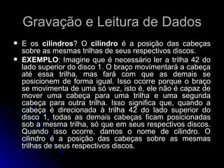 Gravação e Leitura de Dados E os  cilindros ? O  cilindro  é a posição das cabeças sobre as mesmas trilhas de seus respectivos discos.  EXEMPLO : Imagine que é necessário ler a trilha 42 do lado superior do disco 1. O braço movimentará a cabeça até essa trilha, mas fará com que as demais se posicionem de forma igual. Isso ocorre porque o braço se movimenta de uma só vez, isto é, ele não é capaz de mover uma cabeça para uma trilha e uma segunda cabeça para outra trilha. Isso significa que, quando a cabeça é direcionada à trilha 42 do lado superior do disco 1, todas as demais cabeças ficam posicionadas sob a mesma trilha, só que em seus respectivos discos. Quando isso ocorre, damos o nome de cilindro. O cilindro é a posição das cabeças sobre as mesmas trilhas de seus respectivos discos. 