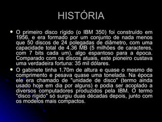 HISTÓRIA O primeiro disco rígido (o IBM 350) foi construído em 1956, e era formado por um conjunto de nada menos que 50 discos de 24 polegadas de diâmetro, com uma capacidade total de 4.36 MB (5 milhões de caracteres, com 7 bits cada um), algo espantoso para a época. Comparado com os discos atuais, este pioneiro custava uma verdadeira fortuna: 35 mil dólares.  O gabinete tinha 1.70m de altura e quase o mesmo de comprimento e pesava quase uma tonelada. Na época ele era chamado de "unidade de disco" (termo ainda usado hoje em dia por alguns) e podia ser acoplado a diversos computadores produzidos pela IBM. O termo "disco rígido" só surgiu duas décadas depois, junto com os modelos mais compactos. 