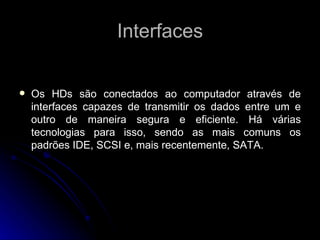 Interfaces Os HDs são conectados ao computador através de interfaces capazes de transmitir os dados entre um e outro de maneira segura e eficiente. Há várias tecnologias para isso, sendo as mais comuns os padrões IDE, SCSI e, mais recentemente, SATA. 