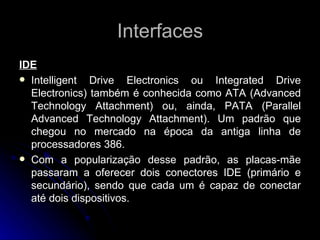 Interfaces IDE Intelligent Drive Electronics ou Integrated Drive Electronics) também é conhecida como ATA (Advanced Technology Attachment) ou, ainda, PATA (Parallel Advanced Technology Attachment). Um padrão que chegou no mercado na época da antiga linha de processadores 386.  Com a popularização desse padrão, as placas-mãe passaram a oferecer dois conectores IDE (primário e secundário), sendo que cada um é capaz de conectar até dois dispositivos.  