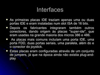 Interfaces As primeiras placas IDE traziam apenas uma ou duas portas IDE e eram instaladas num slot ISA de 16 bits.  Depois os fabricantes integraram também outros conectores, dando origem às placas "super-ide", que eram usadas na grande maioria dos micros 386 e 486. As placas mais comuns incluíam uma porta IDE, uma porta FDD, duas portas seriais, uma paralela, além do e o conector do joystick. Estas placas eram configuradas através de um conjunto de jumpers, já que na época ainda não existia plug-and-play 