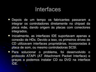 Interfaces Depois de um tempo os fabricantes passaram a integrar os controladores diretamente no chipset da placa mãe, dando origem às placas com conectores integrados. Inicialmente, as interfaces IDE suportavam apenas a conexão de HDs. Devido a isso, os primeiros drives de CD utilizavam interfaces proprietárias, incorporadas à placa de som, ou mesmo controladoras SCSI. Para solucionar o problema, foi desenvolvido o protocolo ATAPI (AT Attachment Packet Interface) e graças a podemos instalar CD ou DVD na interface IDE.  