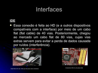 Interfaces IDE Essa conexão é feita ao HD (e a outros dispositivos compatíveis com a interface) por meio de um cabo flat (flat cable) de 40 vias. Posteriormente, chegou ao mercado um cabo flat de 80 vias, cujas vias extras servem para evitar a perda de dados causada por ruídos (interferência). Cabo flat de 40 vias. Note que ele possui dois conectores Conectores IDE em uma placa-mãe 