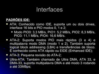 Interfaces PADRÕES IDE: ATA: Conhecido como IDE, suporta um ou dois drives, interface 16 bits e PIO modos 0, 1 e 2; Modo PIO0: 3,3 MB/s, PIO1: 5,2 MB/s, PIO2: 8,3 MB/s, PIO3: 11,1 MB/s, PIO4: 16,6 MB/s. ATA-2: Suporta modos PIO mais rápidos (3 e 4) e multipalavra modo DMA (modo 1 e 2). Também suporta logical block addressing (LBA) e transferências de bloco. É conhecido como ATA rápido ou EIDE (Enhanced IDE); ATA-3: Pequena revisão do ATA-2; Ultra-ATA: Também chamado de Ultra DMA, ATA 33, e DMA-33, suporta multipalavra DMA e até modo 3 rodando a até 33MBps; 