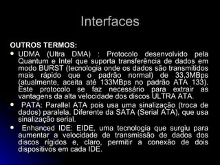 Interfaces OUTROS TERMOS: UDMA (Ultra DMA) : Protocolo desenvolvido pela Quantum e Intel que suporta transferência de dados em modo BURST (tecnologia onde os dados são transmitidos mais rápido que o padrão normal) de 33,3MBps (atualmente, aceita até 133MBps no padrão ATA 133). Este protocolo se faz necessário para extrair as vantagens da alta velocidade dos discos ULTRA ATA. PATA: Parallel ATA pois usa uma sinalização (troca de dados) paralela. Diferente da SATA (Serial ATA), que usa sinalização serial. Enhanced IDE: EIDE, uma tecnologia que surgiu para aumentar a velocidade de transmissão de dados dos discos rígidos e, claro, permitir a conexão de dois dispositivos em cada IDE. 