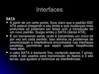 Interfaces SATA A partir de um certo ponto, ficou claro que o padrão IDE/ATA estava chegando a seu limite e que mudanças mais profundas só poderiam ser feitas com a introdução de um novo padrão. Surgiu então o SATA (Serial ATA). É um barramento serial, onde é transmitido um único bit por vez em cada sentido. Isso elimina os problemas de sincronização e interferência encontrados nas interfaces paralelas, permitindo que sejam usadas freqüências mais altas. o cabo SATA é bastante fino, contendo apenas 7 pinos, onde 4 são usados para transmissão de dados e 3 são terras, que ajudam a minimizar as interferências. 