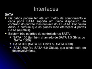 Interfaces SATA Os cabos podem ter até um metro de comprimento e cada porta SATA suporta um único dispositivo, ao contrário do padrão master/slave do IDE/ATA. Por causa disso, é comum que as placas mãe ofereçam 4 portas SATA (ou mais). Existem três padrões de controladoras SATA: SATA 150 (também chamado de SATA 1.5 Gbit/s ou  SATA 1500). SATA 300 (SATA 3.0 Gbit/s ou SATA 3000) . SATA 600 (ou SATA 6.0 Gbit/s), que ainda está em desenvolvimento.  