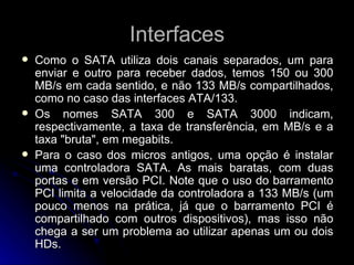 Interfaces Como o SATA utiliza dois canais separados, um para enviar e outro para receber dados, temos 150 ou 300 MB/s em cada sentido, e não 133 MB/s compartilhados, como no caso das interfaces ATA/133. Os nomes SATA 300 e SATA 3000 indicam, respectivamente, a taxa de transferência, em MB/s e a taxa "bruta", em megabits. Para o caso dos micros antigos, uma opção é instalar uma controladora SATA. As mais baratas, com duas portas e em versão PCI. Note que o uso do barramento PCI limita a velocidade da controladora a 133 MB/s (um pouco menos na prática, já que o barramento PCI é compartilhado com outros dispositivos), mas isso não chega a ser um problema ao utilizar apenas um ou dois HDs. 