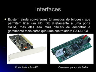 Interfaces Existem ainda conversores (chamados de bridges), que permitem ligar um HD IDE diretamente a uma porta SATA, mas eles são mais difíceis de encontrar e geralmente mais caros que uma controladora SATA PCI . Controladora Sata PCI Conversor  para porta SATA 